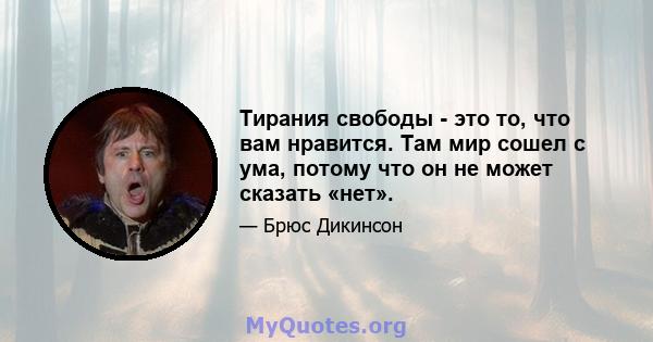 Тирания свободы - это то, что вам нравится. Там мир сошел с ума, потому что он не может сказать «нет».