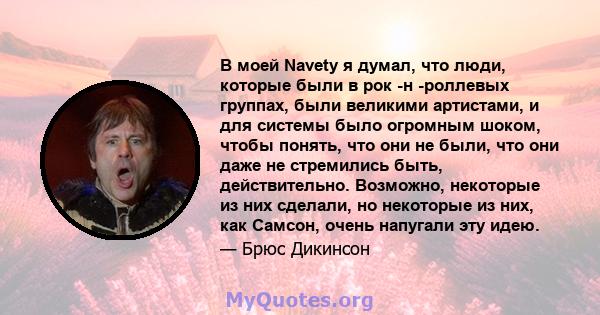 В моей Navety я думал, что люди, которые были в рок -н -роллевых группах, были великими артистами, и для системы было огромным шоком, чтобы понять, что они не были, что они даже не стремились быть, действительно.