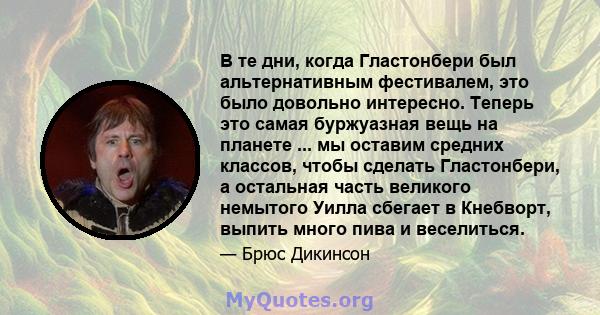 В те дни, когда Гластонбери был альтернативным фестивалем, это было довольно интересно. Теперь это самая буржуазная вещь на планете ... мы оставим средних классов, чтобы сделать Гластонбери, а остальная часть великого