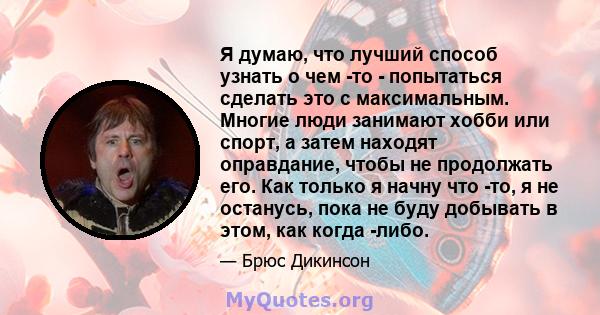 Я думаю, что лучший способ узнать о чем -то - попытаться сделать это с максимальным. Многие люди занимают хобби или спорт, а затем находят оправдание, чтобы не продолжать его. Как только я начну что -то, я не останусь,