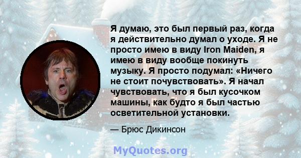 Я думаю, это был первый раз, когда я действительно думал о уходе. Я не просто имею в виду Iron Maiden, я имею в виду вообще покинуть музыку. Я просто подумал: «Ничего не стоит почувствовать». Я начал чувствовать, что я