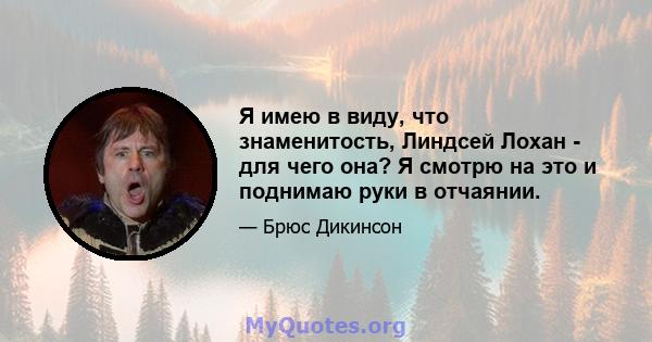 Я имею в виду, что знаменитость, Линдсей Лохан - для чего она? Я смотрю на это и поднимаю руки в отчаянии.