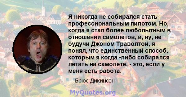 Я никогда не собирался стать профессиональным пилотом. Но, когда я стал более любопытным в отношении самолетов, и, ну, не будучи Джоном Траволтой, я понял, что единственный способ, которым я когда -либо собирался летать 