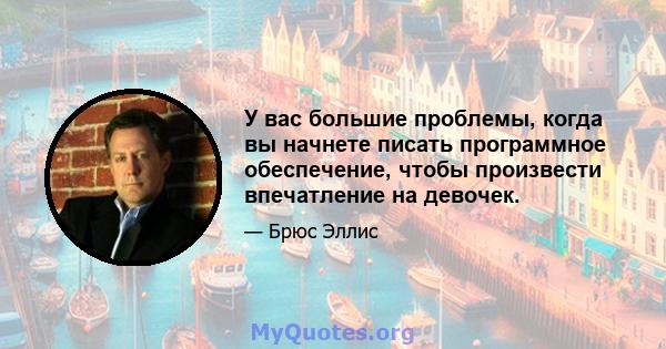 У вас большие проблемы, когда вы начнете писать программное обеспечение, чтобы произвести впечатление на девочек.