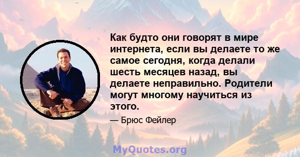 Как будто они говорят в мире интернета, если вы делаете то же самое сегодня, когда делали шесть месяцев назад, вы делаете неправильно. Родители могут многому научиться из этого.