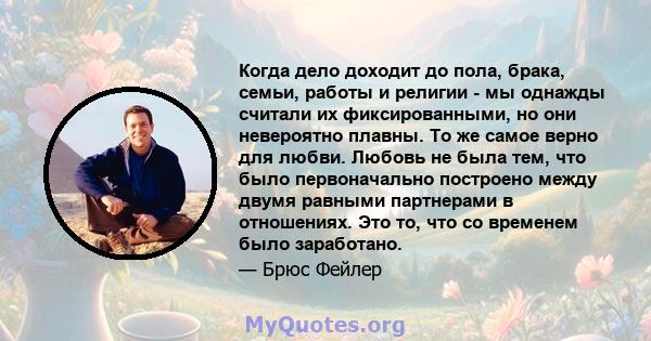 Когда дело доходит до пола, брака, семьи, работы и религии - мы однажды считали их фиксированными, но они невероятно плавны. То же самое верно для любви. Любовь не была тем, что было первоначально построено между двумя