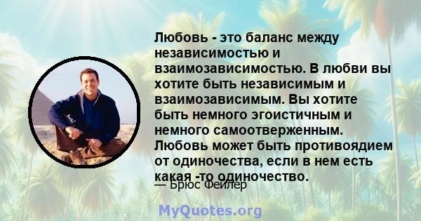 Любовь - это баланс между независимостью и взаимозависимостью. В любви вы хотите быть независимым и взаимозависимым. Вы хотите быть немного эгоистичным и немного самоотверженным. Любовь может быть противоядием от