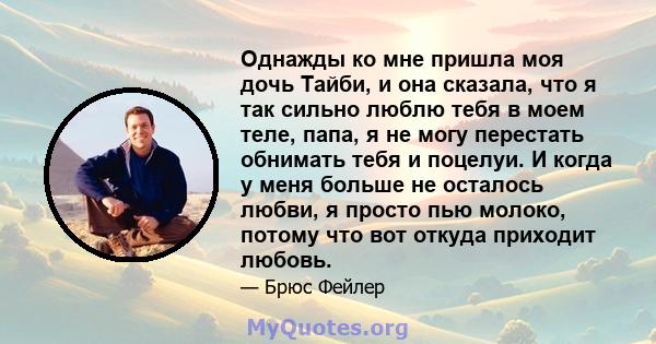 Однажды ко мне пришла моя дочь Тайби, и она сказала, что я так сильно люблю тебя в моем теле, папа, я не могу перестать обнимать тебя и поцелуи. И когда у меня больше не осталось любви, я просто пью молоко, потому что