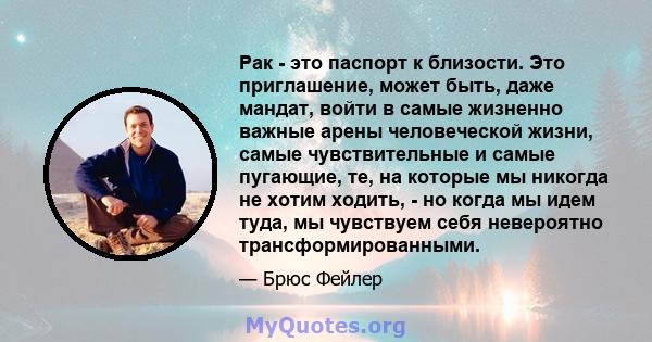 Рак - это паспорт к близости. Это приглашение, может быть, даже мандат, войти в самые жизненно важные арены человеческой жизни, самые чувствительные и самые пугающие, те, на которые мы никогда не хотим ходить, - но