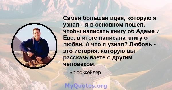 Самая большая идея, которую я узнал - я в основном пошел, чтобы написать книгу об Адаме и Еве, в итоге написала книгу о любви. А что я узнал? Любовь - это история, которую вы рассказываете с другим человеком.