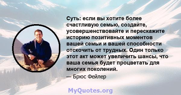 Суть: если вы хотите более счастливую семью, создайте, усовершенствовайте и перескажите историю позитивных моментов вашей семьи и вашей способности отскочить от трудных. Один только этот акт может увеличить шансы, что