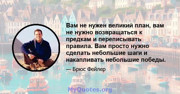 Вам не нужен великий план, вам не нужно возвращаться к предкам и переписывать правила. Вам просто нужно сделать небольшие шаги и накапливать небольшие победы.