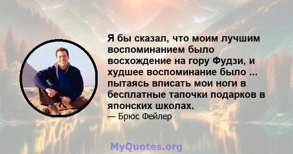 Я бы сказал, что моим лучшим воспоминанием было восхождение на гору Фудзи, и худшее воспоминание было ... пытаясь вписать мои ноги в бесплатные тапочки подарков в японских школах.