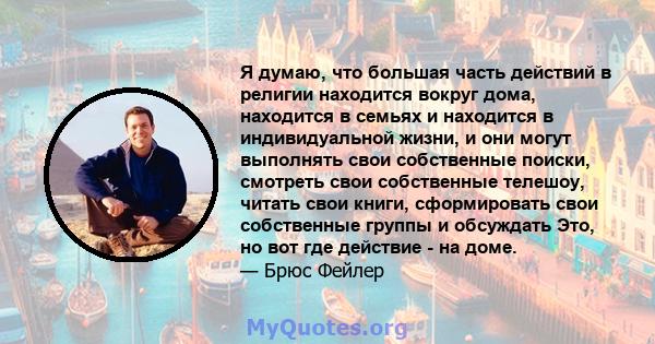 Я думаю, что большая часть действий в религии находится вокруг дома, находится в семьях и находится в индивидуальной жизни, и они могут выполнять свои собственные поиски, смотреть свои собственные телешоу, читать свои