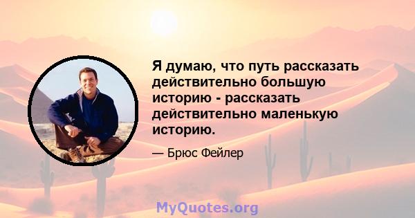 Я думаю, что путь рассказать действительно большую историю - рассказать действительно маленькую историю.