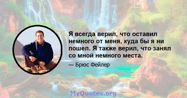 Я всегда верил, что оставил немного от меня, куда бы я ни пошел. Я также верил, что занял со мной немного места.