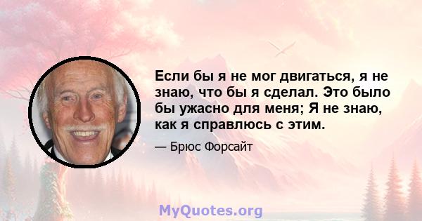 Если бы я не мог двигаться, я не знаю, что бы я сделал. Это было бы ужасно для меня; Я не знаю, как я справлюсь с этим.