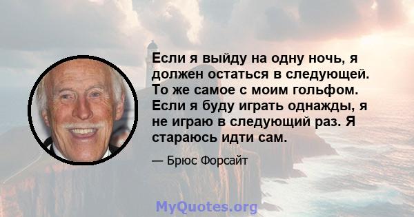 Если я выйду на одну ночь, я должен остаться в следующей. То же самое с моим гольфом. Если я буду играть однажды, я не играю в следующий раз. Я стараюсь идти сам.