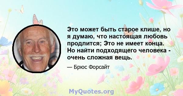 Это может быть старое клише, но я думаю, что настоящая любовь продлится; Это не имеет конца. Но найти подходящего человека - очень сложная вещь.