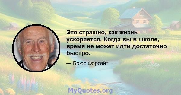 Это страшно, как жизнь ускоряется. Когда вы в школе, время не может идти достаточно быстро.