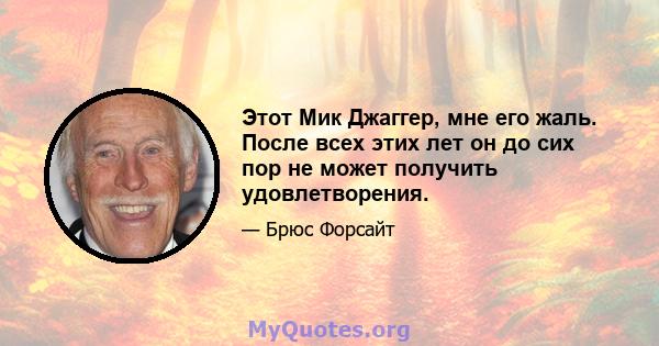 Этот Мик Джаггер, мне его жаль. После всех этих лет он до сих пор не может получить удовлетворения.