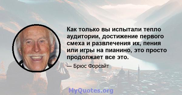 Как только вы испытали тепло аудитории, достижение первого смеха и развлечения их, пения или игры на пианино, это просто продолжает все это.