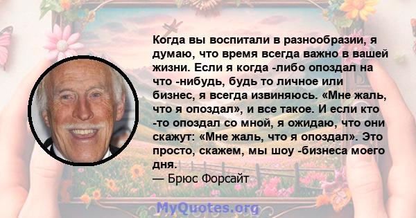 Когда вы воспитали в разнообразии, я думаю, что время всегда важно в вашей жизни. Если я когда -либо опоздал на что -нибудь, будь то личное или бизнес, я всегда извиняюсь. «Мне жаль, что я опоздал», и все такое. И если