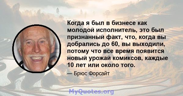 Когда я был в бизнесе как молодой исполнитель, это был признанный факт, что, когда вы добрались до 60, вы выходили, потому что все время появится новый урожай комиксов, каждые 10 лет или около того.