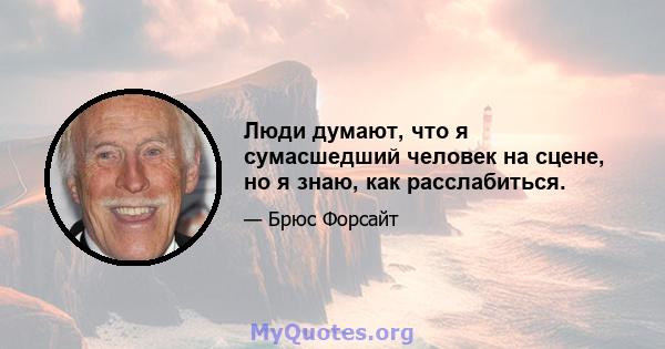 Люди думают, что я сумасшедший человек на сцене, но я знаю, как расслабиться.