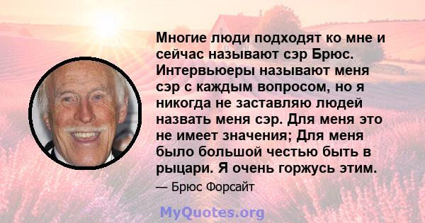 Многие люди подходят ко мне и сейчас называют сэр Брюс. Интервьюеры называют меня сэр с каждым вопросом, но я никогда не заставляю людей назвать меня сэр. Для меня это не имеет значения; Для меня было большой честью