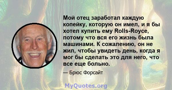 Мой отец заработал каждую копейку, которую он имел, и я бы хотел купить ему Rolls-Royce, потому что вся его жизнь была машинами. К сожалению, он не жил, чтобы увидеть день, когда я мог бы сделать это для него, что все