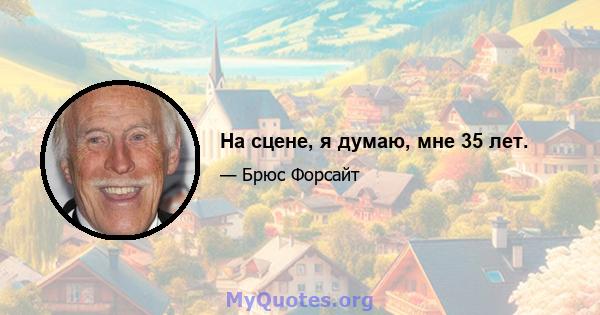 На сцене, я думаю, мне 35 лет.