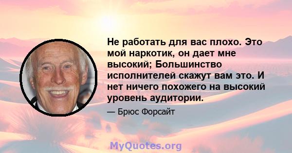 Не работать для вас плохо. Это мой наркотик, он дает мне высокий; Большинство исполнителей скажут вам это. И нет ничего похожего на высокий уровень аудитории.