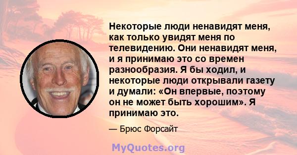 Некоторые люди ненавидят меня, как только увидят меня по телевидению. Они ненавидят меня, и я принимаю это со времен разнообразия. Я бы ходил, и некоторые люди открывали газету и думали: «Он впервые, поэтому он не может 