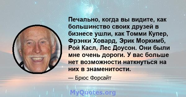 Печально, когда вы видите, как большинство своих друзей в бизнесе ушли, как Томми Купер, Фрэнки Ховард, Эрик Моркимб, Рой Касл, Лес Доусон. Они были мне очень дороги. У вас больше нет возможности наткнуться на них в