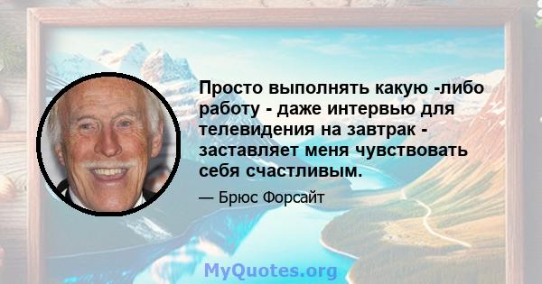 Просто выполнять какую -либо работу - даже интервью для телевидения на завтрак - заставляет меня чувствовать себя счастливым.