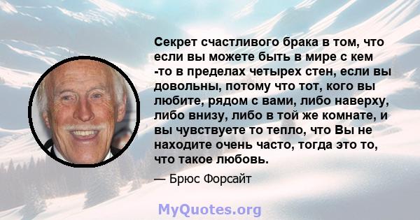 Секрет счастливого брака в том, что если вы можете быть в мире с кем -то в пределах четырех стен, если вы довольны, потому что тот, кого вы любите, рядом с вами, либо наверху, либо внизу, либо в той же комнате, и вы