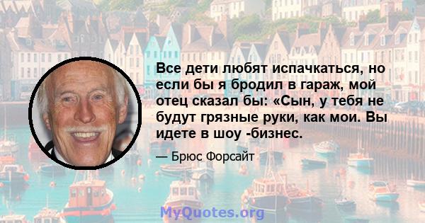 Все дети любят испачкаться, но если бы я бродил в гараж, мой отец сказал бы: «Сын, у тебя не будут грязные руки, как мои. Вы идете в шоу -бизнес.