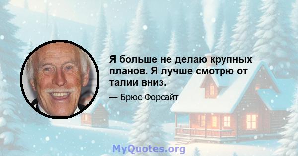 Я больше не делаю крупных планов. Я лучше смотрю от талии вниз.