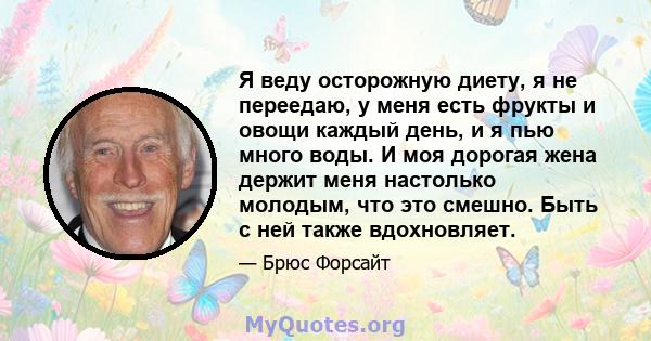 Я веду осторожную диету, я не переедаю, у меня есть фрукты и овощи каждый день, и я пью много воды. И моя дорогая жена держит меня настолько молодым, что это смешно. Быть с ней также вдохновляет.