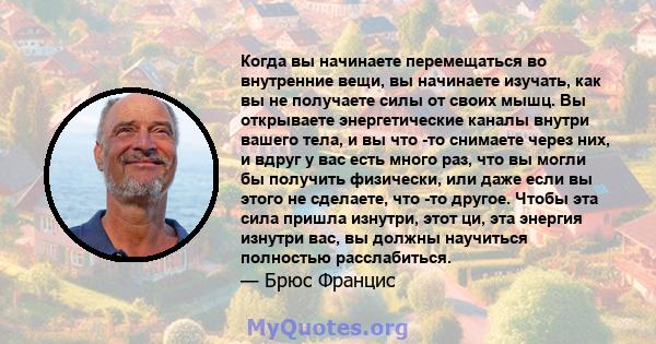 Когда вы начинаете перемещаться во внутренние вещи, вы начинаете изучать, как вы не получаете силы от своих мышц. Вы открываете энергетические каналы внутри вашего тела, и вы что -то снимаете через них, и вдруг у вас