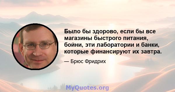 Было бы здорово, если бы все магазины быстрого питания, бойни, эти лаборатории и банки, которые финансируют их завтра.