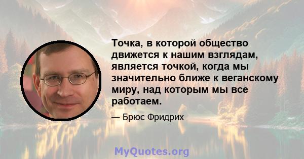 Точка, в которой общество движется к нашим взглядам, является точкой, когда мы значительно ближе к веганскому миру, над которым мы все работаем.