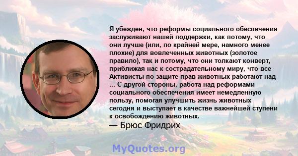 Я убежден, что реформы социального обеспечения заслуживают нашей поддержки, как потому, что они лучше (или, по крайней мере, намного менее плохие) для вовлеченных животных (золотое правило), так и потому, что они