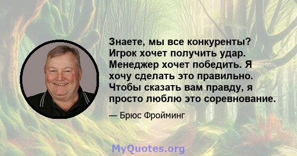 Знаете, мы все конкуренты? Игрок хочет получить удар. Менеджер хочет победить. Я хочу сделать это правильно. Чтобы сказать вам правду, я просто люблю это соревнование.