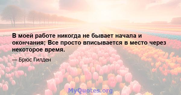 В моей работе никогда не бывает начала и окончания; Все просто вписывается в место через некоторое время.