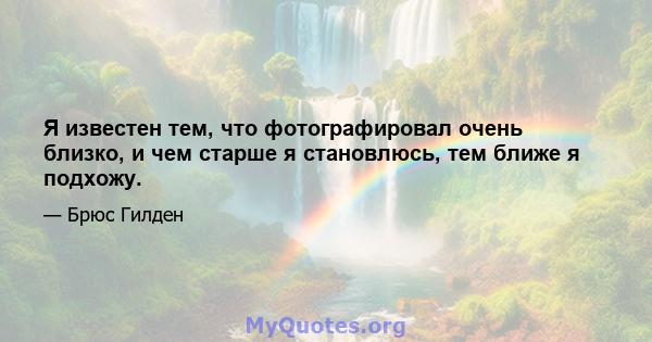 Я известен тем, что фотографировал очень близко, и чем старше я становлюсь, тем ближе я подхожу.