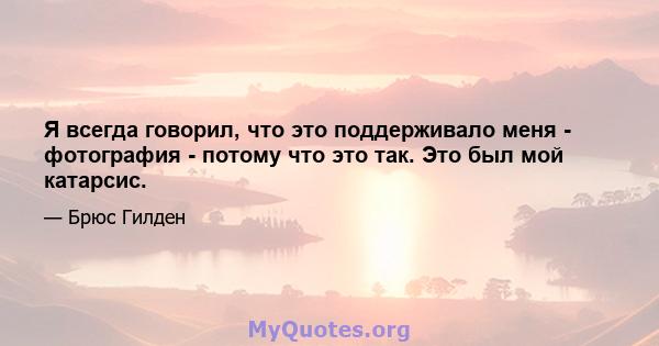 Я всегда говорил, что это поддерживало меня - фотография - потому что это так. Это был мой катарсис.