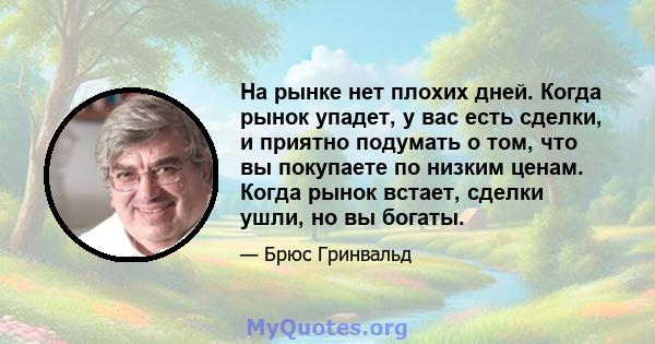 На рынке нет плохих дней. Когда рынок упадет, у вас есть сделки, и приятно подумать о том, что вы покупаете по низким ценам. Когда рынок встает, сделки ушли, но вы богаты.