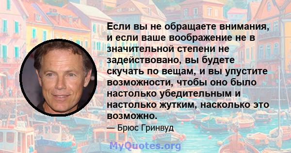 Если вы не обращаете внимания, и если ваше воображение не в значительной степени не задействовано, вы будете скучать по вещам, и вы упустите возможности, чтобы оно было настолько убедительным и настолько жутким,